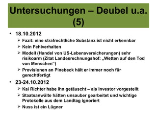 Untersuchungen – Deubel u.a.
            (5)
• 18.10.2012
   Fazit: eine strafrechtliche Substanz ist nicht erkennbar
   Kein Fehlverhalten
   Modell (Handel von US-Lebensversicherungen) sehr
    risikoarm (Zitat Landesrechnungshof: „Wetten auf den Tod
    von Menschen“)
   Provisionen an Pinebeck hält er immer noch für
    gerechtfertigt
• 23-24.10.2012
   Kai Richter habe ihn getäuscht – als Investor vorgestellt
   Staatsanwälte hätten unsauber gearbeitet und wichtige
    Protokolle aus dem Landtag ignoriert
   Nuss ist ein Lügner
 