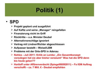 Politik (1)
• SPD
  Projekt geplant und ausgeführt
  Auf Kafitz und seine „Manager“ reingefallen
  Finanzierung nicht im Griff
  Rücktritte – u.a. Minister Deubel
  Alternativvorschläge ignoriert
  Vertrag mit Lindner/Richter abgeschlossen
  Aufpasser bestellt – Weisel/LBM
  Probleme mit der Orts-SPD in Adenau
  Nahles - Juli 2011: Kritik an Lemke: „Ein Gesamtkonzept
   vorzulegen hat sie aber bisher versäumt“ Was hat die SPD denn
   bis heute getan??
  Hartloff unter Affärenverdacht (Spiegel06092011) – Fa IGM Auftrag
   verschafft – ca. 7 Mill. € - Deubel empfohlen
 