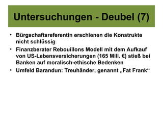 Untersuchungen - Deubel (7)
• Bürgschaftsreferentin erschienen die Konstrukte
  nicht schlüssig
• Finanzberater Rebouillons Modell mit dem Aufkauf
  von US-Lebensversicherungen (165 Mill. €) stieß bei
  Banken auf moralisch-ethische Bedenken
• Umfeld Barandun: Treuhänder, genannt „Fat Frank“
 