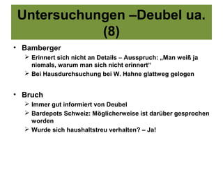 Untersuchungen –Deubel ua.
           (8)
• Bamberger
   Erinnert sich nicht an Details – Ausspruch: „Man weiß ja
    niemals, warum man sich nicht erinnert“
   Bei Hausdurchsuchung bei W. Hahne glattweg gelogen


• Bruch
   Immer gut informiert von Deubel
   Bardepots Schweiz: Möglicherweise ist darüber gesprochen
    worden
   Wurde sich haushaltstreu verhalten? – Ja!
 