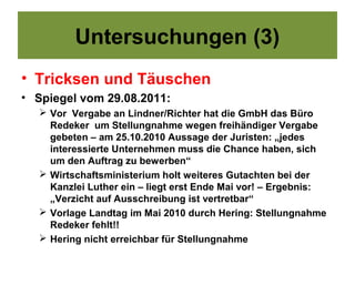 Untersuchungen (3)
• Tricksen und Täuschen
• Spiegel vom 29.08.2011:
   Vor Vergabe an Lindner/Richter hat die GmbH das Büro
    Redeker um Stellungnahme wegen freihändiger Vergabe
    gebeten – am 25.10.2010 Aussage der Juristen: „jedes
    interessierte Unternehmen muss die Chance haben, sich
    um den Auftrag zu bewerben“
   Wirtschaftsministerium holt weiteres Gutachten bei der
    Kanzlei Luther ein – liegt erst Ende Mai vor! – Ergebnis:
    „Verzicht auf Ausschreibung ist vertretbar“
   Vorlage Landtag im Mai 2010 durch Hering: Stellungnahme
    Redeker fehlt!!
   Hering nicht erreichbar für Stellungnahme
 