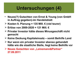 Untersuchungen (4)
• Neues(?) Gutachten von Ernst & Young (von GmbH
  in Auftrag gegeben)-im Handelsblatt
 Kosten lt. Planung = 135 Mill. € (viel teurer)
 Erlöse von 2009-2020 = 121 Mill. €
 Privater Investor hätte dieses Minusgeschäft nicht
  gemacht
 Keine Deckung Kapitaleinsatz – somit Beihilfe Land
 Nur wenn ein privater Investor ebenso gehandelt
  hätte wie die staatliche Stelle, liegt keine Beihilfe vor
 Neues Gutachten von „Leinemann&Partner“
  27.09.2011
 