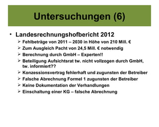 Untersuchungen (6)
• Landesrechnungshofbericht 2012
     Fehlbeträge von 2011 – 2030 in Höhe von 210 Mill. €
     Zum Ausgleich Pacht von 24,5 Mill. € notwendig
     Berechnung durch GmbH – Experten!!
     Beteiligung Aufsichtsrat tw. nicht vollzogen durch GmbH,
      tw. informiert??
     Konzessionsvertrag fehlerhaft und zugunsten der Betreiber
     Falsche Abrechnung Formel 1 zugunsten der Betreiber
     Keine Dokumentation der Verhandlungen
     Einschaltung einer KG – falsche Abrechnung
 