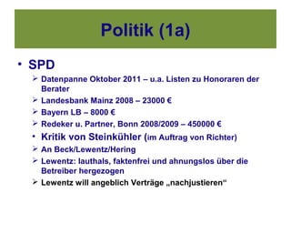 Politik (1a)
• SPD
  Datenpanne Oktober 2011 – u.a. Listen zu Honoraren der
   Berater
  Landesbank Mainz 2008 – 23000 €
  Bayern LB – 8000 €
  Redeker u. Partner, Bonn 2008/2009 – 450000 €
 • Kritik von Steinkühler (im Auftrag von Richter)
  An Beck/Lewentz/Hering
  Lewentz: lauthals, faktenfrei und ahnungslos über die
   Betreiber hergezogen
  Lewentz will angeblich Verträge „nachjustieren“
 