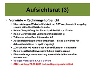 Aufsichtsrat (3)
• Vorwürfe – Rechnungshofbericht
   Überprüfungen Wirtschaftlichkeit bei CST wurden nicht vorgelegt
    – auch keine Machbarkeitssudie
   Keine Überprüfung der Finanzkraft bei MI u.a. Firmen
   Keine Garantien der Leistungsfähigkeit der MI
   Teilweise keine Beschlüsse des AR
   Ausschreibungspflichten umgangen – keine Einwände AR
   Jahresabschlüsse zu spät vorgelegt
   „Der AR der NG kam seiner Kontrollfunktion nicht nach“
   Keine Gesellschafterversamml./kein Businessplan
   Überwachungsverantwortung wesentlich risikobewußter
    wahrnehmen
   Völliges Versagen lt. CST-Bericht
   CDU – Antrag 22.06.2011 im Landtag abgeschmettert
 