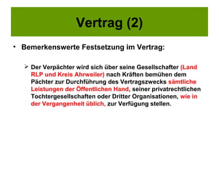 Vertrag (2)
• Bemerkenswerte Festsetzung im Vertrag:

   Der Verpächter wird sich über seine Gesellschafter (Land
    RLP und Kreis Ahrweiler) nach Kräften bemühen dem
    Pächter zur Durchführung des Vertragszwecks sämtliche
    Leistungen der Öffentlichen Hand, seiner privatrechtlichen
    Tochtergesellschaften oder Dritter Organisationen, wie in
    der Vergangenheit üblich, zur Verfügung stellen.
 