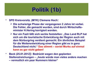 Politik (1b)
•   SPD Kreisvorsitz. (MYK) Clemens Hoch:
      Die schwierige Phase der vergangenen 2 Jahre ist vorbei.
       Die Fehler, die gemacht wurden, sind durch Wirtschafts-
       minister H.Hering korrigiert worden.
      Nur ein Fazit läßt sich seriös feststellen: „Das Land RLP hat
       sich um die touristische Entwicklung der Region auch mit
       dem Nürburgring verdient gemacht. Ein ähnliches Beispiel
       für die Weiterentwicklung einer Region gibt es in ganz
       Deutschland nicht.“ Das stimmt – soviel Murks auf einmal
       kann es gar nicht geben!
•   Beck (25.01.2012): Bedrückt wegen den geplanten
    Stellenstreichungen – „heute würde man vieles anders machen
    – vermutlich ein paar Nummern kleiner“
 