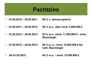 Pachtzins
•   01.05.2010 – 30.04.2011   90 % v. Jahresergebnis

•   01.05.2011 – 30.04.2012   90 % w.o., aber mind. 5.000.000 €

•   01.05.2012 – 30.04.2013   85 % w.o., mind. 11.500.000 € - ohne
                              Baumängel

•   01.05.2012 – 30.04.2013   90 % w..o., mind. 10.000.000 € bei
                              vorh. Baumängel

•   Ab 01.05.2013             85 % w.o. – mind. 15.000.000 €
 