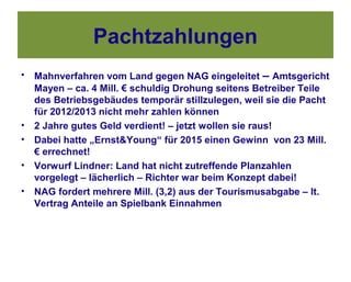 Pachtzahlungen
•   Mahnverfahren vom Land gegen NAG eingeleitet – Amtsgericht
    Mayen – ca. 4 Mill. € schuldig Drohung seitens Betreiber Teile
    des Betriebsgebäudes temporär stillzulegen, weil sie die Pacht
    für 2012/2013 nicht mehr zahlen können
•   2 Jahre gutes Geld verdient! – jetzt wollen sie raus!
•   Dabei hatte „Ernst&Young“ für 2015 einen Gewinn von 23 Mill.
    € errechnet!
•   Vorwurf Lindner: Land hat nicht zutreffende Planzahlen
    vorgelegt – lächerlich – Richter war beim Konzept dabei!
•   NAG fordert mehrere Mill. (3,2) aus der Tourismusabgabe – lt.
    Vertrag Anteile an Spielbank Einnahmen
 