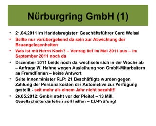 Nürburgring GmbH (1)
•   21.04.2011 im Handelsregister: Geschäftsführer Gerd Weisel
•   Sollte nur vorübergehend da sein zur Abwicklung der
    Bauangelegenheiten
•   Was ist mit Herrn Koch? – Vertrag lief im Mai 2011 aus – im
    September 2011 noch da
•   Dezember 2011 beide noch da, wechseln sich in der Woche ab
    – Anfrage W. Hahne wegen Ausleihung von GmbH-Mitarbeitern
    an Fremdfirmen – keine Antwort
•   Seite Innenminister RLP: 21 Beschäftigte wurden gegen
    Zahlung der Personalkosten der Automotive zur Verfügung
    gestellt - seit mehr als einem Jahr nicht bezahlt!!
•   26.05.2012: GmbH steht vor der Pleite! – 13 Mill.
    Gesellschafterdarlehen soll helfen – EU-Prüfung!
 