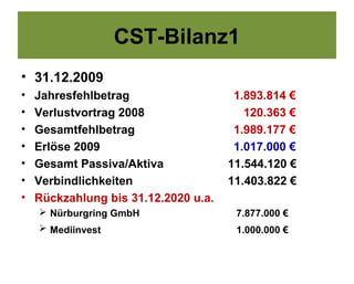 CST-Bilanz1
• 31.12.2009
•   Jahresfehlbetrag                   1.893.814 €
•   Verlustvortrag 2008                  120.363 €
•   Gesamtfehlbetrag                   1.989.177 €
•   Erlöse 2009                        1.017.000 €
•   Gesamt Passiva/Aktiva             11.544.120 €
•   Verbindlichkeiten                 11.403.822 €
•   Rückzahlung bis 31.12.2020 u.a.
     Nürburgring GmbH                 7.877.000 €
     Mediinvest                       1.000.000 €
 
