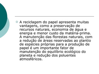    A reciclagem do papel apresenta muitas
    vantagens, como a preservação de
    recursos naturais, economia de água e
    energia e menor custo da matéria-prima.
    A manutenção das florestas naturais, com
    a redução de áreas reservadas ao plantio
    de espécies próprias para a produção de
    papel é um importante fator de
    manutenção do equilíbrio ecológico do
    planeta e redução dos poluentes
    atmosféricos.
 