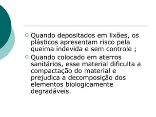    Quando depositados em lixões, os
    plásticos apresentam risco pela
    queima indevida e sem controle ;
   Quando colocado em aterros
    sanitários, esse material dificulta a
    compactação do material e
    prejudica a decomposição dos
    elementos biologicamente
    degradáveis.
 