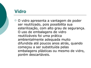 Vidro
   O vidro apresenta a vantagem de poder
    ser reutilizado, pois possibilita sua
    esterilização, com alto grau de segurança.
    O uso de embalagens de vidro
    reutilizáveis foi uma prática
    ambientalmente adequada muito
    difundida até poucos anos atrás, quando
    começou a ser substituída pelas
    embalagens plásticas ou mesmo de vidro,
    porém descartáveis.
 