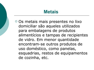 Metais
   Os metais mais presentes no lixo
    domiciliar são aqueles utilizados
    para embalagens de produtos
    alimentícios e tampas de recipientes
    de vidro. Em menor quantidade
    encontram-se outros produtos de
    uso doméstico, como panelas,
    esquadrias, restos de equipamentos
    de cozinha, etc.
 