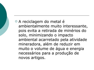    A reciclagem do metal é
    ambientalmente muito interessante,
    pois evita a retirada de minérios do
    solo, minimizando o impacto
    ambiental acarretado pela atividade
    mineradora, além de reduzir em
    muito o volume de água e energia
    necessários para a produção de
    novos artigos.
 
