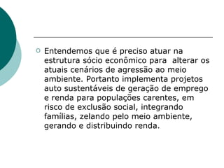    Entendemos que é preciso atuar na
    estrutura sócio econômico para alterar os
    atuais cenários de agressão ao meio
    ambiente. Portanto implementa projetos
    auto sustentáveis de geração de emprego
    e renda para populações carentes, em
    risco de exclusão social, integrando
    famílias, zelando pelo meio ambiente,
    gerando e distribuindo renda.
 