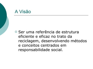 A Visão



   Ser uma referência de estrutura
    eficiente e eficaz no trato da
    reciclagem, desenvolvendo métodos
    e conceitos centrados em
    responsabilidade social.
 