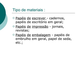 Tipo de materiais :
   Papéis de   escrever - cadernos,
    papéis de   escritório em geral;
   Papéis de   impressão - jornais,
    revistas;
   Papéis de   embalagem - papéis de
    embrulho    em geral, papel de seda,
    etc.;
 