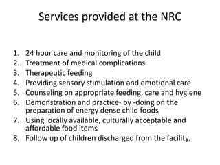Services provided at the NRC
1. 24 hour care and monitoring of the child
2. Treatment of medical complications
3. Therapeutic feeding
4. Providing sensory stimulation and emotional care
5. Counseling on appropriate feeding, care and hygiene
6. Demonstration and practice- by -doing on the
preparation of energy dense child foods
7. Using locally available, culturally acceptable and
affordable food items
8. Follow up of children discharged from the facility.
 