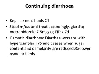Continuing diarrhoea
• Replacement fluids CT
• Stool m/c/s and treat accordingly. giardia;
metronidazole 7.5mg/kg TID x 7d
• Osmotic diarrhoea: Diarrhea worsens with
hyperosmolar F75 and ceases when sugar
content and osmolarity are reduced.Rx-lower
osmolar feeds
 