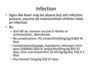 Infection
• Signs like fever may be absent but still infection
present, assume all malnourished children have
an infection
• Rx:
– Start BS ab, measles vaccine if >6mths or
unimmunized , albendazole
– No complications: PO amoxicillin(45mg/kg/d BD) X5
days
– Complications(hypogly, hypotherm, lethargy): Im/iv
xpen (50000IU QID) or ampicillin(50mg/kg BD) X2
days, then oral amoxicillin( 30-40 mg/kg/day TID) X 5
days
– Plus Genta(7.5mg/kg OD) X7 days.
 