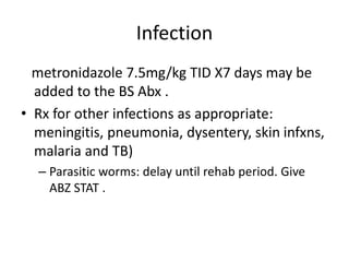 Infection
metronidazole 7.5mg/kg TID X7 days may be
added to the BS Abx .
• Rx for other infections as appropriate:
meningitis, pneumonia, dysentery, skin infxns,
malaria and TB)
– Parasitic worms: delay until rehab period. Give
ABZ STAT .
 