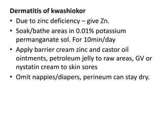 Dermatitis of kwashiokor
• Due to zinc deficiency – give Zn.
• Soak/bathe areas in 0.01% potassium
permanganate sol. For 10min/day
• Apply barrier cream zinc and castor oil
ointments, petroleum jelly to raw areas, GV or
nystatin cream to skin sores
• Omit nappies/diapers, perineum can stay dry.
 