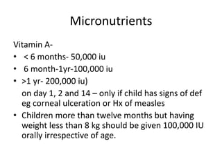 Micronutrients
Vitamin A-
• < 6 months- 50,000 iu
• 6 month-1yr-100,000 iu
• >1 yr- 200,000 iu)
on day 1, 2 and 14 – only if child has signs of def
eg corneal ulceration or Hx of measles
• Children more than twelve months but having
weight less than 8 kg should be given 100,000 IU
orally irrespective of age.
 