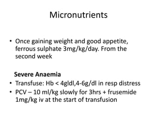 Micronutrients
• Once gaining weight and good appetite,
ferrous sulphate 3mg/kg/day. From the
second week
Severe Anaemia
• Transfuse: Hb < 4gldl,4-6g/dl in resp distress
• PCV – 10 ml/kg slowly for 3hrs + frusemide
1mg/kg iv at the start of transfusion
 