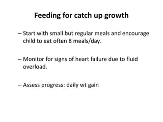 Feeding for catch up growth
– Start with small but regular meals and encourage
child to eat often 8 meals/day.
– Monitor for signs of heart failure due to fluid
overload.
– Assess progress: daily wt gain
 