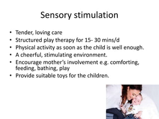Sensory stimulation
• Tender, loving care
• Structured play therapy for 15- 30 mins/d
• Physical activity as soon as the child is well enough.
• A cheerful, stimulating environment.
• Encourage mother’s involvement e.g. comforting,
feeding, bathing, play
• Provide suitable toys for the children.
 