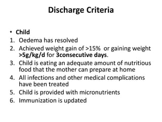 Discharge Criteria
• Child
1. Oedema has resolved
2. Achieved weight gain of >15% or gaining weight
>5g/kg/d for 3consecutive days.
3. Child is eating an adequate amount of nutritious
food that the mother can prepare at home
4. All infections and other medical complications
have been treated
5. Child is provided with micronutrients
6. Immunization is updated
 