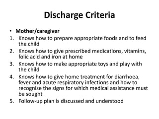 Discharge Criteria
• Mother/caregiver
1. Knows how to prepare appropriate foods and to feed
the child
2. Knows how to give prescribed medications, vitamins,
folic acid and iron at home
3. Knows how to make appropriate toys and play with
the child
4. Knows how to give home treatment for diarrhoea,
fever and acute respiratory infections and how to
recognise the signs for which medical assistance must
be sought
5. Follow-up plan is discussed and understood
 