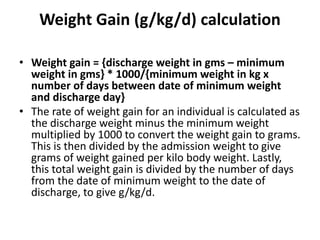 Weight Gain (g/kg/d) calculation
• Weight gain = {discharge weight in gms – minimum
weight in gms} * 1000/{minimum weight in kg x
number of days between date of minimum weight
and discharge day}
• The rate of weight gain for an individual is calculated as
the discharge weight minus the minimum weight
multiplied by 1000 to convert the weight gain to grams.
This is then divided by the admission weight to give
grams of weight gained per kilo body weight. Lastly,
this total weight gain is divided by the number of days
from the date of minimum weight to the date of
discharge, to give g/kg/d.
 