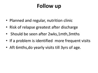 Follow up
• Planned and regular, nutrition clinic
• Risk of relapse greatest after discharge
• Should be seen after 2wks,1mth,3mths
• If a problem is identified more frequent visits
• Aft 6mths,do yearly visits till 3yrs of age.
 