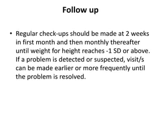 Follow up
• Regular check-ups should be made at 2 weeks
in first month and then monthly thereafter
until weight for height reaches -1 SD or above.
If a problem is detected or suspected, visit/s
can be made earlier or more frequently until
the problem is resolved.
 