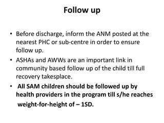 Follow up
• Before discharge, inform the ANM posted at the
nearest PHC or sub-centre in order to ensure
follow up.
• ASHAs and AWWs are an important link in
community based follow up of the child till full
recovery takesplace.
• All SAM children should be followed up by
health providers in the program till s/he reaches
weight-for-height of – 1SD.
 