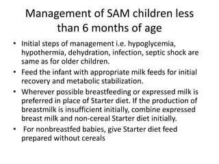 Management of SAM children less
than 6 months of age
• Initial steps of management i.e. hypoglycemia,
hypothermia, dehydration, infection, septic shock are
same as for older children.
• Feed the infant with appropriate milk feeds for initial
recovery and metabolic stabilization.
• Wherever possible breastfeeding or expressed milk is
preferred in place of Starter diet. If the production of
breastmilk is insufficient initially, combine expressed
breast milk and non-cereal Starter diet initially.
• For nonbreastfed babies, give Starter diet feed
prepared without cereals
 