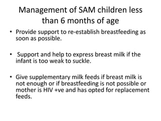 Management of SAM children less
than 6 months of age
• Provide support to re-establish breastfeeding as
soon as possible.
• Support and help to express breast milk if the
infant is too weak to suckle.
• Give supplementary milk feeds if breast milk is
not enough or if breastfeeding is not possible or
mother is HIV +ve and has opted for replacement
feeds.
 