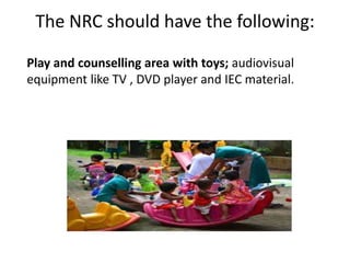 The NRC should have the following:
Play and counselling area with toys; audiovisual
equipment like TV , DVD player and IEC material.
 