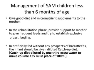 Management of SAM children less
than 6 months of age
• Give good diet and micronutrient supplements to the
mother.
• In the rehabilitation phase, provide support to mother
to give frequent feeds and try to establish exclusive
breast feeding.
• In artificially fed without any prospects of breastfeeds,
the infant should be given diluted Catch-up diet.
[Catch-up diet diluted by one third extra water to
make volume 135 ml in place of 100ml].
 