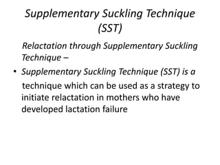 Supplementary Suckling Technique
(SST)
Relactation through Supplementary Suckling
Technique –
• Supplementary Suckling Technique (SST) is a
technique which can be used as a strategy to
initiate relactation in mothers who have
developed lactation failure
 