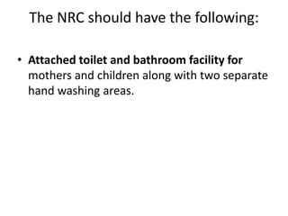 The NRC should have the following:
• Attached toilet and bathroom facility for
mothers and children along with two separate
hand washing areas.
 