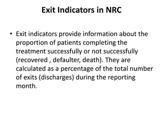 Exit Indicators in NRC
• Exit indicators provide information about the
proportion of patients completing the
treatment successfully or not successfully
(recovered , defaulter, death). They are
calculated as a percentage of the total number
of exits (discharges) during the reporting
month.
 