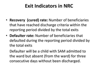 Exit Indicators in NRC
• Recovery (cured) rate: Number of beneficiaries
that have reached discharge criteria within the
reporting period divided by the total exits
• Defaulter rate: Number of beneficiaries that
defaulted during the reporting period divided by
the total exits
Defaulter will be a child with SAM admitted to
the ward but absent (from the ward) for three
consecutive days without been discharged.
 