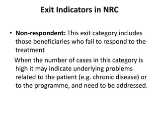 Exit Indicators in NRC
• Non-respondent: This exit category includes
those beneficiaries who fail to respond to the
treatment
When the number of cases in this category is
high it may indicate underlying problems
related to the patient (e.g. chronic disease) or
to the programme, and need to be addressed.
 