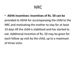 NRC
• ASHA incentives: Incentives of Rs. 50 can be
provided to ASHA for accompanying the child to the
NRC and motivating the mother to stay for at least
14 days till the child is stabilized and has started to
eat. Additional incentive of Rs. 50 may be given for
each follow up visit by the child, up to a maximum
of three visits.
 