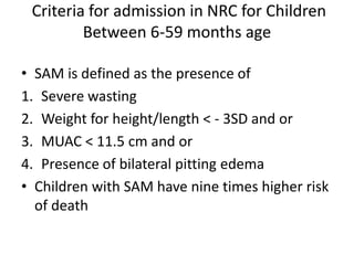 Criteria for admission in NRC for Children
Between 6-59 months age
• SAM is defined as the presence of
1. Severe wasting
2. Weight for height/length < - 3SD and or
3. MUAC < 11.5 cm and or
4. Presence of bilateral pitting edema
• Children with SAM have nine times higher risk
of death
 