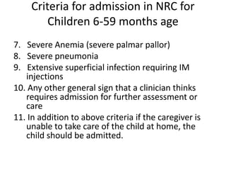 Criteria for admission in NRC for
Children 6-59 months age
7. Severe Anemia (severe palmar pallor)
8. Severe pneumonia
9. Extensive superficial infection requiring IM
injections
10. Any other general sign that a clinician thinks
requires admission for further assessment or
care
11. In addition to above criteria if the caregiver is
unable to take care of the child at home, the
child should be admitted.
 